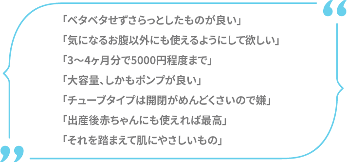 「ベタベタせずさらっとしたものが良い」「気になるお腹以外にも使えるようにして欲しい」「3～4ヶ月分で5000円程度まで」「大容量、しかもポンプが良い」「チューブタイプは開閉がめんどくさいので嫌」「出産後赤ちゃんにも使えれば最高」「それを踏まえてお肌にやさしいもの」