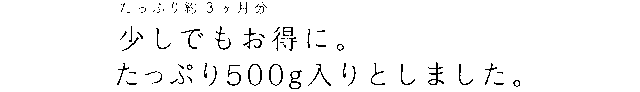 たっぷり約3ヶ月分。少しでもお得に。たっぷり500g入りとしました。